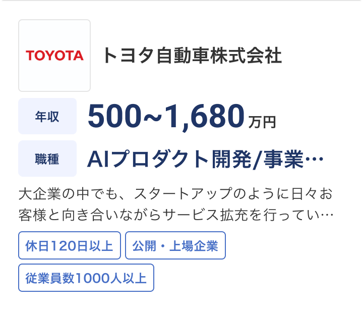 トヨタ自動車株式会社の求人：年収 500〜1,680万円 / 職種 AIプロダクト開発・事… / 大企業の中でも、スタートアップのように日々お客様と向き合いながらサービス拡充を行ってい… / 休日120日以上 / 公開・上場企業 / 従業員数1000人以上