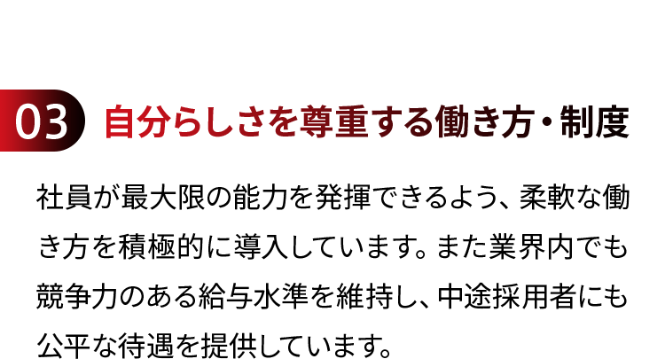 03 自分らしさを尊重する働き方・制度 社員が最大限の能力を発揮できるよう、柔軟な働き方を積極的に導入しています。また業界内でも競争力のある給与水準を維持し、中途採用者にも公平な待遇を提供しています。
