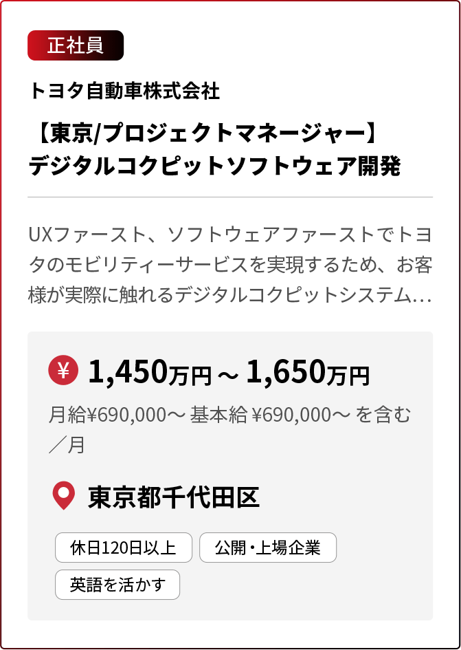 正社員 トヨタ自動車株式会社 【東京/プロジェクトマネージャー】デジタルコクピットソフトウェア開発 UXファースト、ソフトウェアファーストでトヨタのモビリティーサービスを実現するため、お客様が実際に触れるデジタルコクピットシステム… ￥1,450万円 〜 1,650万円 月給¥690,000〜 基本給 ¥690,000〜 を含む／月 東京都千代田区 休日120日以上 公開・上場企業 英語を活かす ※採用状況により募集を終了している場合があります