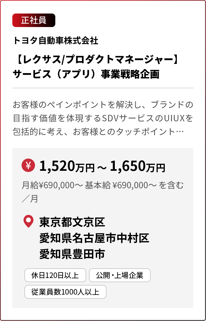 正社員 トヨタ自動車株式会社 【レクサス/プロダクトマネージャー】サービス（アプリ）事業戦略企画 お客様のペインポイントを解決し、ブランドの目指す価値を体現するSDVサービスのUIUXを包括的に考え、お客様とのタッチポイント… ￥1,520万円 〜 1,650万円 月給¥690,000〜 基本給 ¥690,000〜 を含む／月 東京都文京区 愛知県名古屋市中村区 愛知県豊田市 休日120日以上 公開・上場企業 従業員数1000人以上 ※採用状況により募集を終了している場合があります