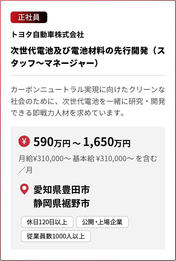 正社員 トヨタ自動車株式会社 次世代電池及び電池材料の先行開発（スタッフ～マネージャー） カーボンニュートラル実現に向けたクリーンな社会のために、次世代電池を一緒に研究・開発できる即戦力人材を求めています。 ￥590万円 〜 1,650万円 月給¥310,000〜 基本給 ¥310,000〜 を含む／月 愛知県豊田市 静岡県裾野市 休日120日以上 公開・上場企業 従業員数1000人以上 ※採用状況により募集を終了している場合があります