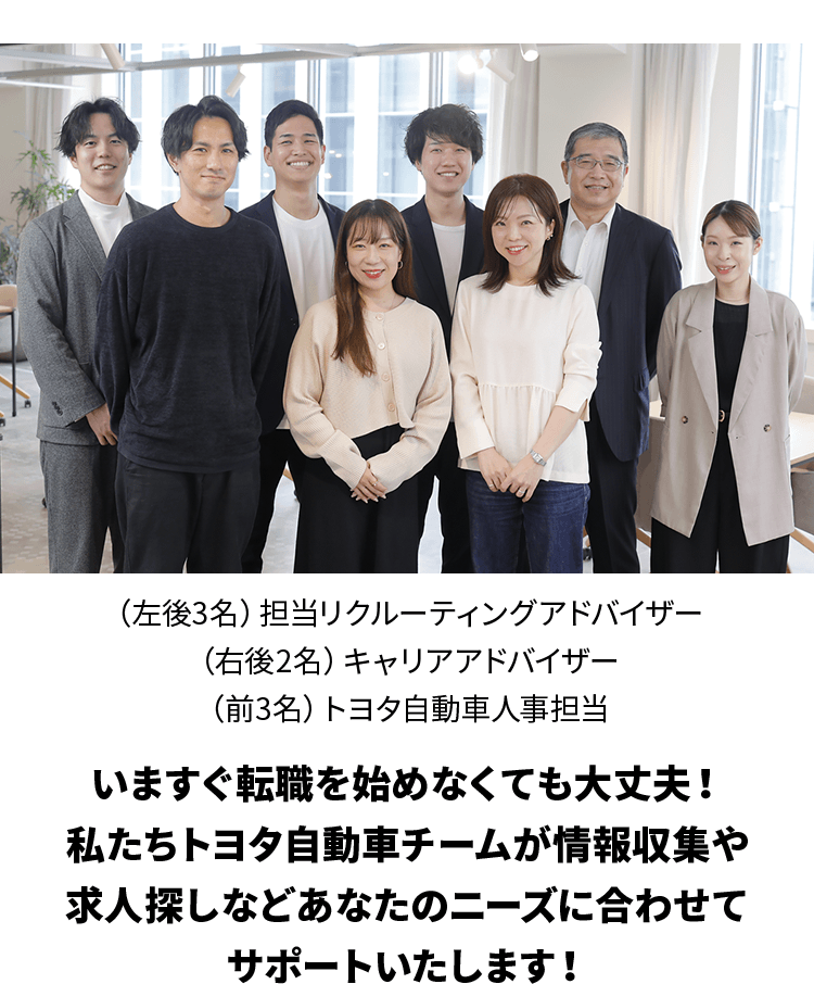 （左後3名）担当リクルーティングアドバイザー（右後2名）キャリアアドバイザー（前3名）トヨタ自動車人事担当 いますぐ転職を始めなくても大丈夫！私たちトヨタ自動車チームが情報収集や求人探しなどあなたのニーズに合わせてサポートいたします！