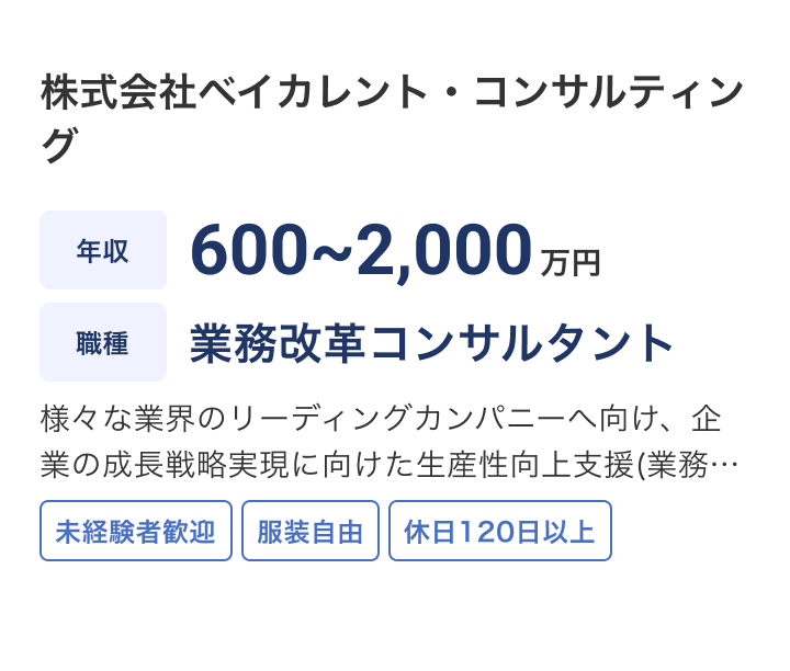 株式会社ベイカレント・コンサルティングの求人：年収 600~2,000万円 / 職種 業務改革コンサルタント /様々な業界のリーディングカンパニーへ向け、企業の成長戦略実現に向けた生産性向上支援(業務/オペレーション改善、コスト改革等)を推進頂きます。IT/デジタル技術も活用した企業戦略に紐づく改革を支援頂きます。 / 未経験者歓迎 / 服装自由 / 休日120日以上