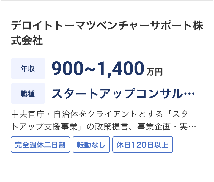 デロイトトーマツベンチャーサポート株式会社の求人：年収 900~1,400万円 / 職種 スタートアップコンサルタント / 中央官庁・自治体をクライアントとする「スタートアップ支援事業」の政策提言、事業企画・実行およびプロジェクトマネジメントやスタートアップ支援（バリューアップコンサルティングの提供）をお任せします。 / 完全週休二日制 / 転勤なし / 休日120日以上