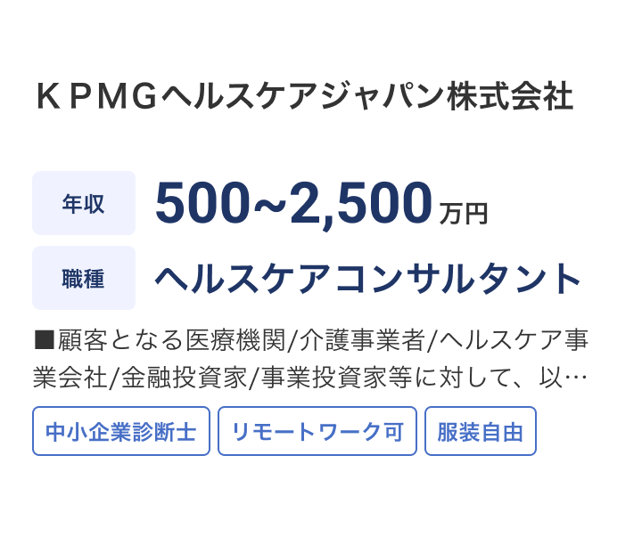 ＫＰＭＧヘルスケアジャパン株式会社の求人：年収 500~2,500万円 / 職種 ヘルスケアコンサルタント / ■顧客となる医療機関/介護事業者/ヘルスケア事業会社/金融投資家/事業投資家等に対して、以下の業務に従事して頂きます。 / 中小企業診断士 / リモートワーク可 / 服装自由