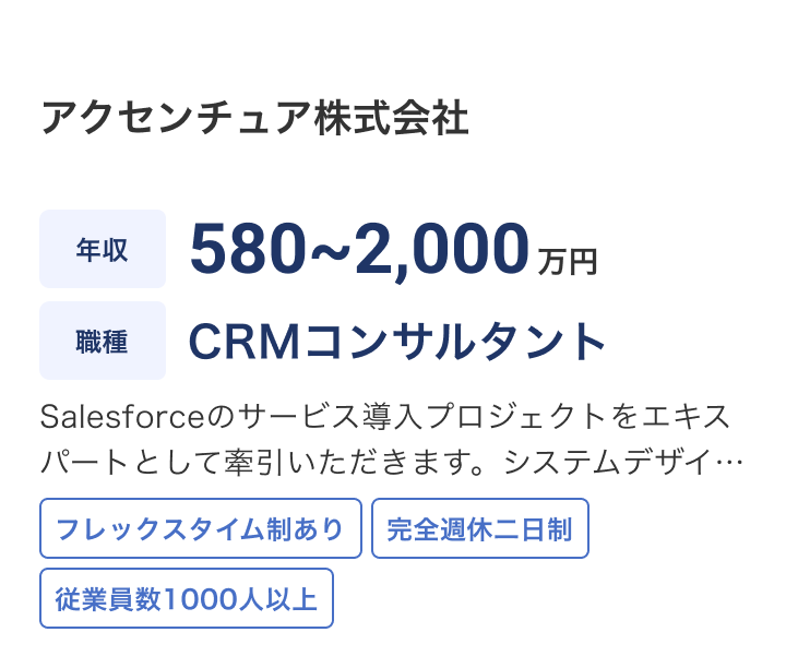 アクセンチュア株式会社の求人：年収 580~2,000万円 / 職種 CRMコンサルタント / Salesforceのサービス導入プロジェクトをエキスパートとして牽引いただきます。システムデザイン・要件定義などの上流工程を中心に多様な業界におけるプロジェクトの幅広いフェーズに携わることが可能です。 / フレックスタイム制あり / 完全週休二日制 / 従業員数1000人以上