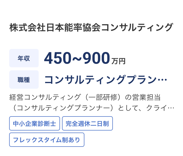 株式会社日本能率協会コンサルティングの求人：年収 450~900万円 / 職種 コンサルティングプランナー境管理 / 経営コンサルティング（一部研修）の営業担当（コンサルティングプランナー）として、クライアントの経営課題に対するニーズヒアリング、解決企画の検討・提案などをご担当いただきます。 / 中小企業診断士 / 完全週休二日制 / フレックスタイム制あり