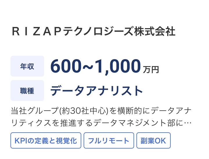 ＲＩＺＡＰテクノロジーズ株式会社の求人：年収 600~1,000万円 / 職種 データアナリスト /当社グループ(約30社中心)を横断的にデータアナリティクスを推進するデータマネジメント部にて、データアナリストを募集します。グループ企業並びに事業・サービスに関わるビッグデータに対して、横断的にデータ / KPIの定義と視覚化 / フルリモート / 副業OK