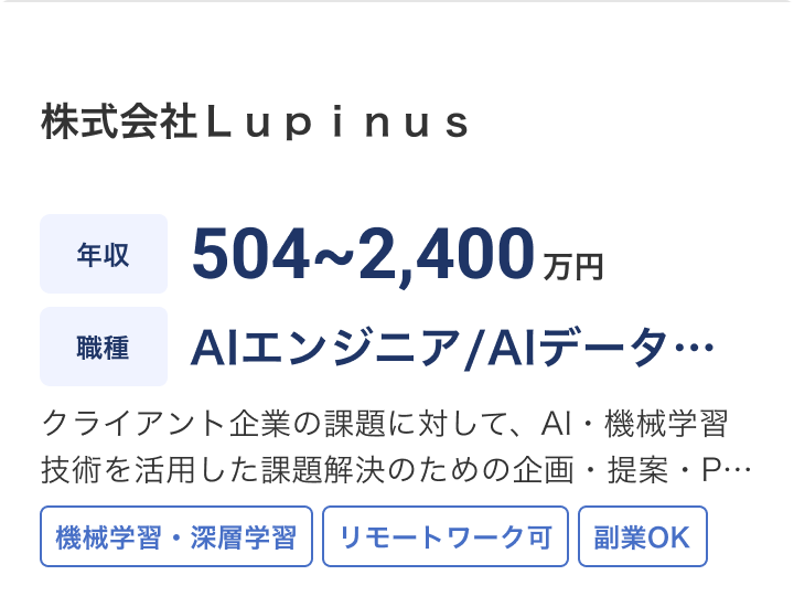 株式会社Ｌｕｐｉｎｕｓの求人：年収 504~2,400万円 / 職種 AIエンジニア/AIデータサイエンティスト / クライアント企業の課題に対して、AI・機械学習技術を活用した課題解決のための企画・提案・PoC（概念実証）を行います。具体的には以下の業務を担当していただきます。 / 機械学習・深層学習 / リモートワーク可 / 副業OK
