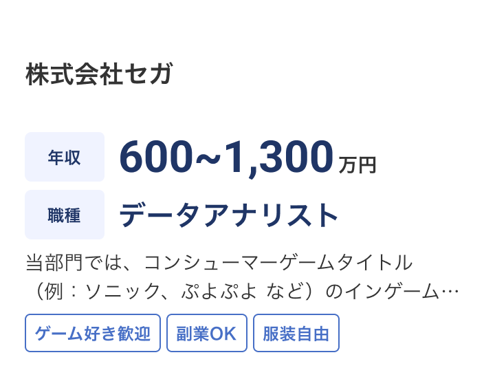株式会社セガの求人：年収 600~1,300万円 / 職種 データアナリスト / 当部門では、コンシューマーゲームタイトル（例：ソニック、ぷよぷよ など）のインゲームデータを活用した製品・サービス改善を推進しています。「何をどう変えるべきか」を導く分析を強化するため、ビジネス課題 / ゲーム好き歓迎 / 副業OK / 服装自由