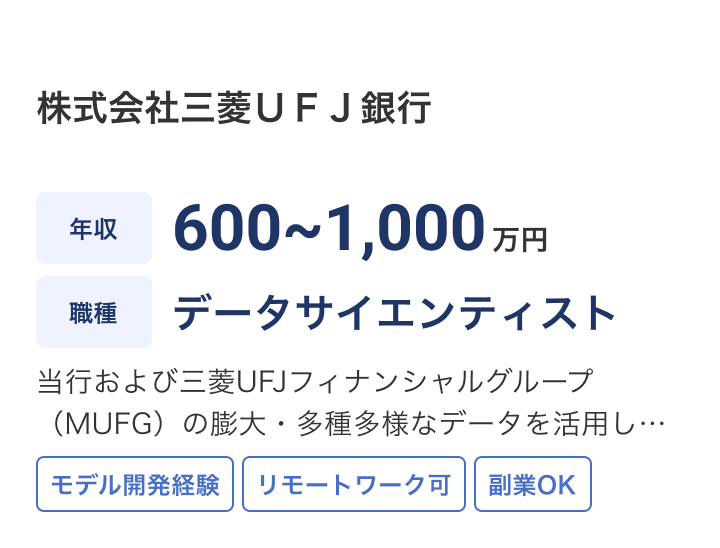 株式会社三菱ＵＦＪ銀行の求人：年収 600~1,000万円 / 職種 データサイエンティスト / 当行および三菱UFJフィナンシャルグループ（MUFG）の膨大・多種多様なデータを活用し、グループ・銀行全体や各業務部門のデータ分析企画からビジネス成果の創出まで一気通貫で伴走いただきます。 / モデル開発経験 / リモートワーク可 / 副業OK