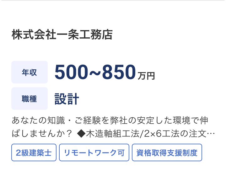 株式会社一条工務店の求人：年収 500~850万円 / 職種 設計 / あなたの知識・ご経験を弊社の安定した環境で伸ばしませんか？ ◆木造軸組工法/2×6工法の注文住宅設計業務(お客様打合～図面決定) ◎契約後にお客様と直接面談し、ニーズをヒアリングして設計図を作成。◎CADやパースはグループ内のCADセンター、申請業務は外部協力者に委託するフローが確立。設計社員は面前のお客様に集中できる環境。 ◎契約後に設計開始のため、90％以上の極めて高い確率で、自らの設計が 施工されることもやりがいのひとつです。 ◎平均、設計日数は60日程度。 ◎残業：全国平均の残業時間12時間/月。事務作業効率化により残業少 / 2級建築士 / リモートワーク可 / 資格取得支援制度