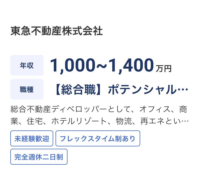 東急不動産株式会社の求人：年収 1,000~1,400万円 / 職種 【総合職】ポテンシャル採用 / 総合不動産ディベロッパーとして、オフィス、商業、住宅、ホテルリゾート、物流、再エネといったアセットの開発・営業・運営・管理中心に幅広い業務を通して街づくりや地域活性化、価値創造を担って頂きます。 / 未経験歓迎 / フレックスタイム制あり / 完全週休二日制