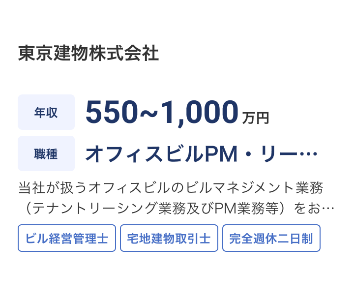 東京建物株式会社の求人：年収 550~1,000万円 / 職種 オフィスビルPM・リーシング業務 / 当社が扱うオフィスビルのビルマネジメント業務（テナントリーシング業務及びPM業務等）をお任せします。≪変更の範囲：プロパティマネジメントに関する業務全般≫ / ビル経営管理士 / 宅地建物取引士 / 完全週休二日制