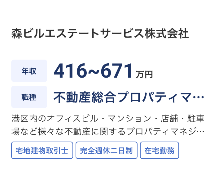 森ビルエステートサービス株式会社の求人：年収 416~671万円 / 職種 不動産総合プロパティマネジメント / 港区内のオフィスビル・マンション・店舗・駐車場など様々な不動産に関するプロパティマネジメント。森ビルグループ内の業務が中心ですが、その他の一般の法人様・個人様など幅広いオーナー様の物件を担当します。 / 宅地建物取引士 / 完全週休二日制 / 在宅勤務