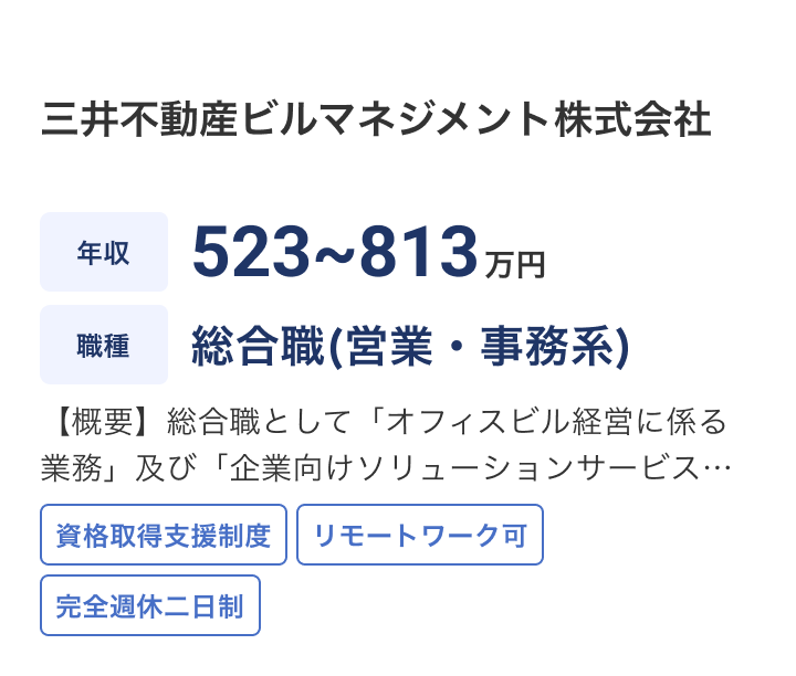 三井不動産ビルマネジメント株式会社の求人：年収 523~813万円 / 職種 総合職(営業・事務系) / 【概要】総合職として「オフィスビル経営に係る業務」及び「企業向けソリューションサービスの開発・提供業務等」等を適性に応じお任せします※不動産・建設業界の経験がない方も多く活躍されている環境です / 資格取得支援制度 / リモートワーク可 / 完全週休二日制