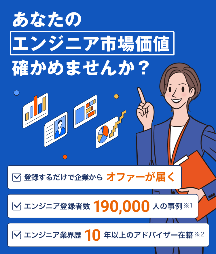 あなたのエンジニア市場価値確かめませんか? 登録するだけで企業からオファーが届く エンジニア登録者数190,000人の事例(※1) エンジニア業界歴10年以上のアドバイザー在籍(※2)