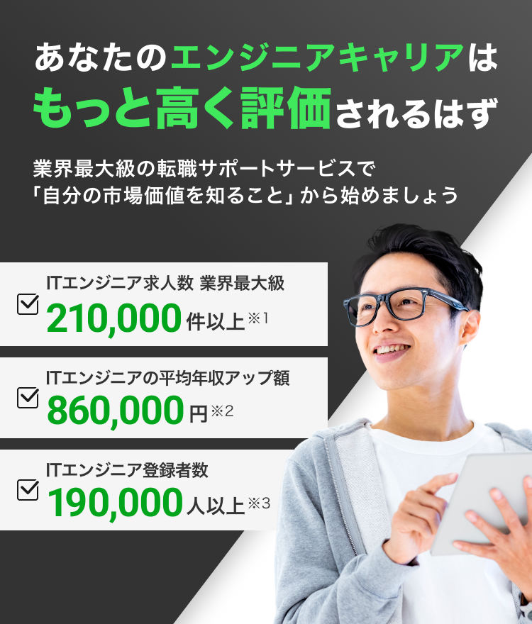 あなたのエンジニアキャリアはもっと高く評価されるはず。業界最大級の転職サポートサービスで「自分の市場価値を知ること」から始めましょう。ITエンジニア求人数 業界最大級210,000件以上※1。ITエンジニアの平均年収アップ額 850,000円※2。ITエンジニア登録者数190,000人以上※3。※1 2025年3月31日時点での求人数です。（求人数＝採用予定人数）※2 2024年8月〜2025年8月の期間に弊社サービスを通じて転職されたIT・エンジニア職の方のうち、転職により前職よりも年収が上昇した方を対象に算出※3 2025年9月24日時点でご登録頂いている方の人数です。