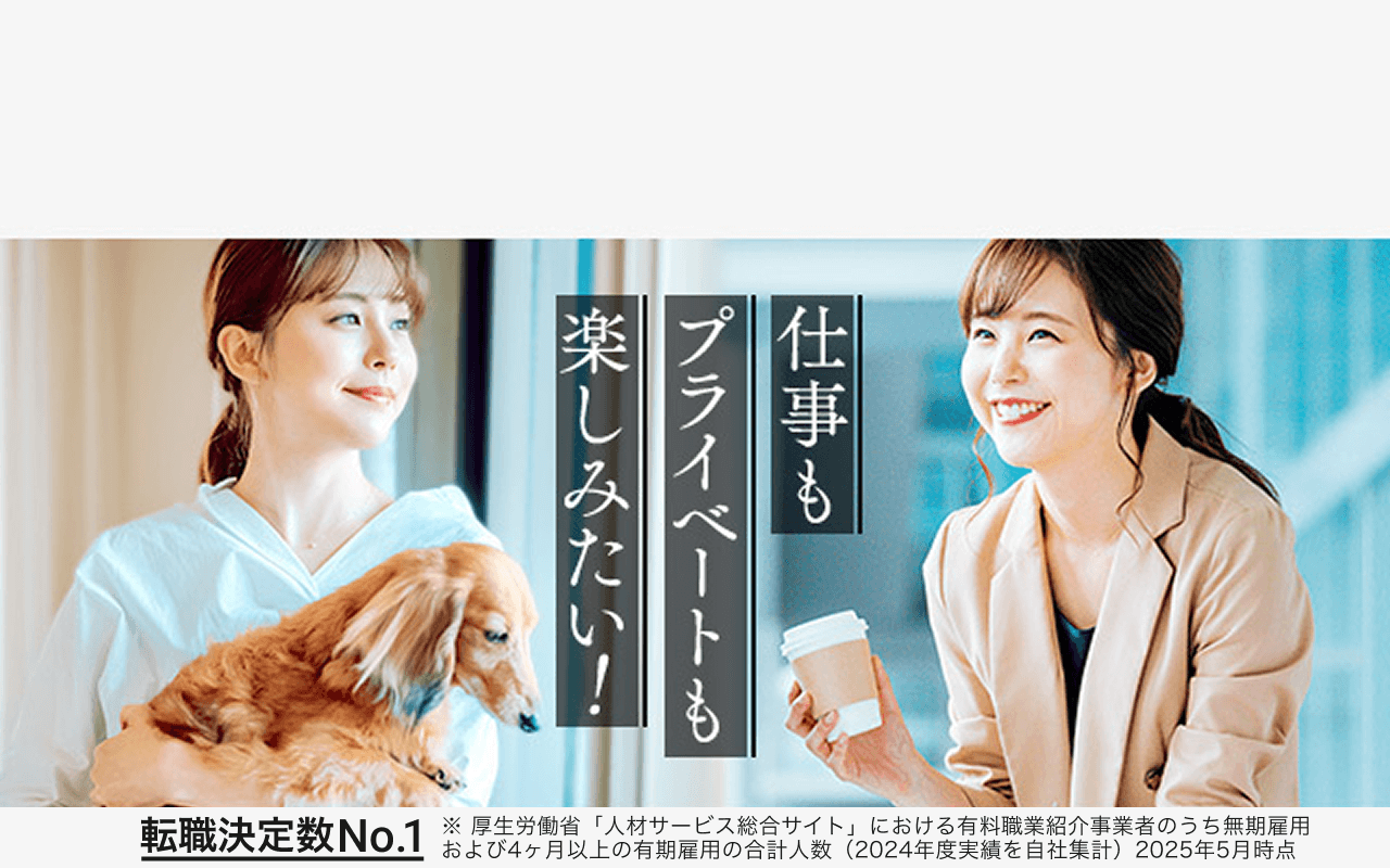 仕事もプライベートも楽しみたい！ 転職成功数No.1 ※厚生労働省「人材サービス総合サイト」における有料職業紹介事業者のうち無期雇用および4ヶ月以上の有期雇用の合計人数（2024年度実績を自社集計）2025年5月時点